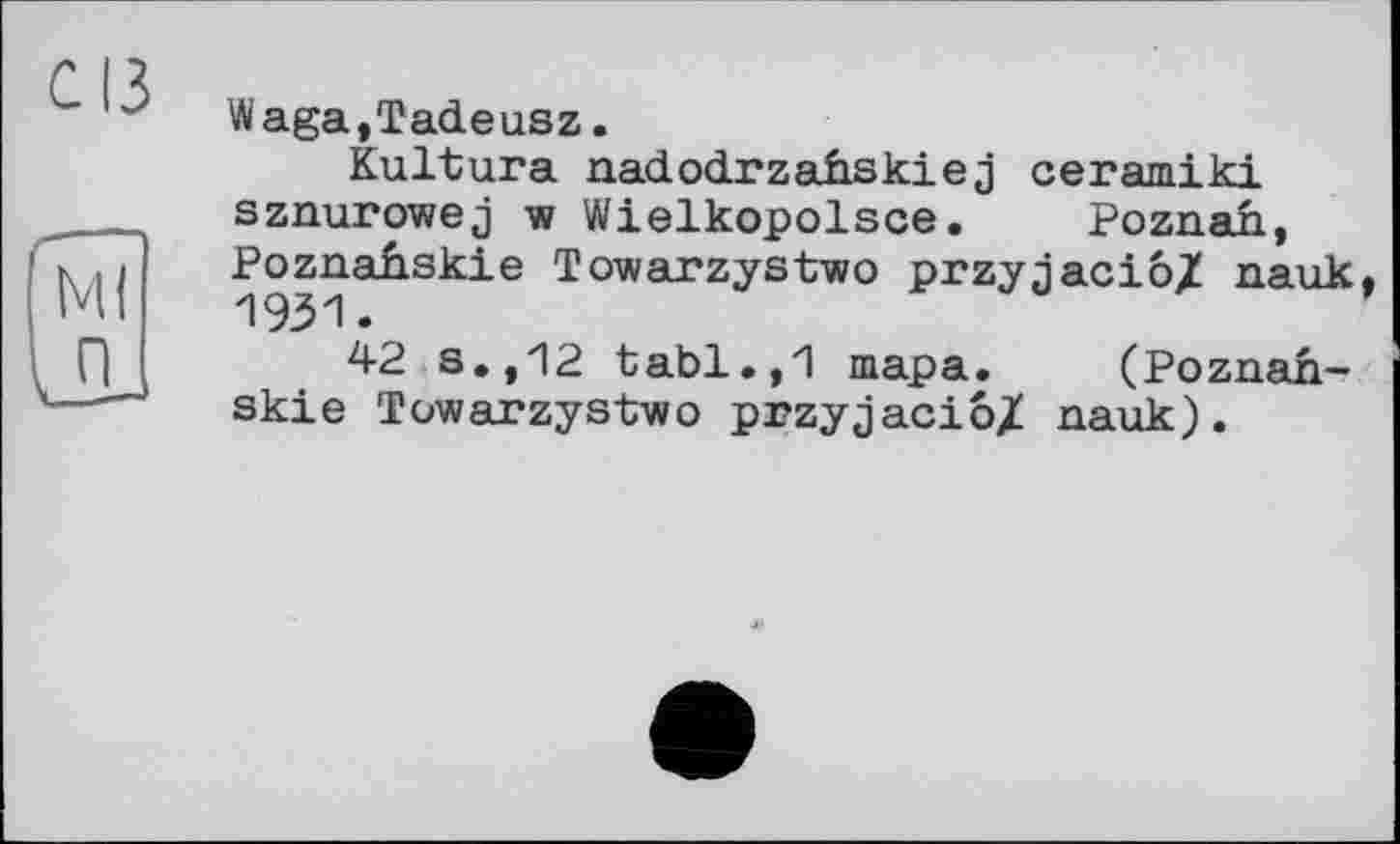 ﻿с ІЗ
Waga,Tadeusz.
Kultura nadodrzafiskie j ceramiki sznurowej w Wielkopolsce. Poznan, Poznafiskie Towarzystwo przyjacio/ nauk,
42 s.,12 tabl.,1 тара. (Poznah-skie Towarzystwo przyjaciô/ nauk).